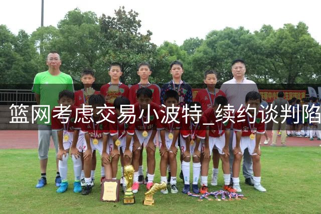 篮网考虑交易小波特 续约谈判陷僵局